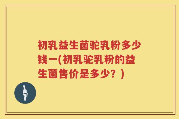 初乳益生菌驼乳粉多少钱一(初乳驼乳粉的益生菌售价是多少？)