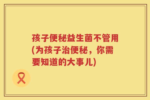 孩子便秘益生菌不管用(为孩子治便秘，你需要知道的大事儿)