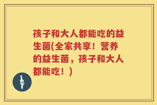孩子和大人都能吃的益生菌(全家共享！营养的益生菌，孩子和大人都能吃！)