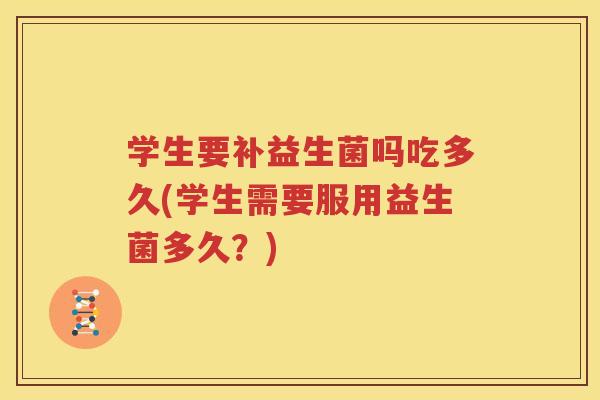 学生要补益生菌吗吃多久(学生需要服用益生菌多久？)