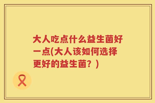 大人吃点什么益生菌好一点(大人该如何选择更好的益生菌？)