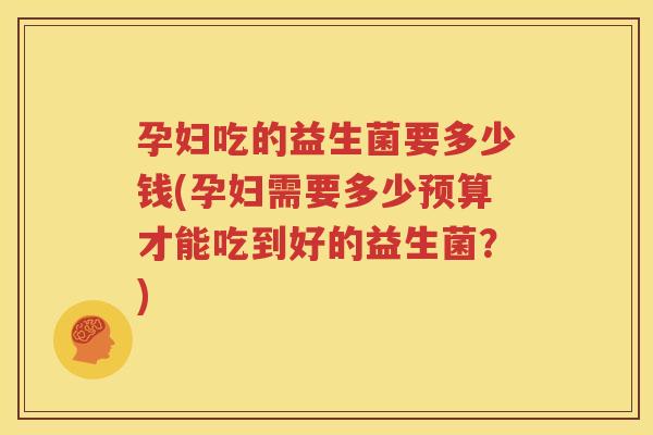 孕妇吃的益生菌要多少钱(孕妇需要多少预算才能吃到好的益生菌？)