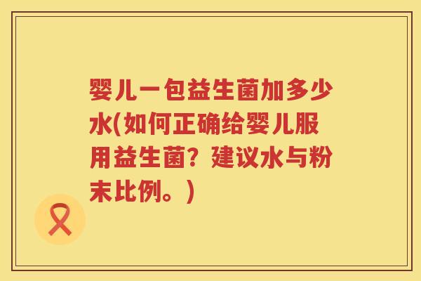 婴儿一包益生菌加多少水(如何正确给婴儿服用益生菌？建议水与粉末比例。)