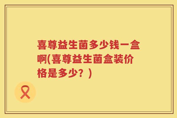 喜尊益生菌多少钱一盒啊(喜尊益生菌盒装价格是多少？)