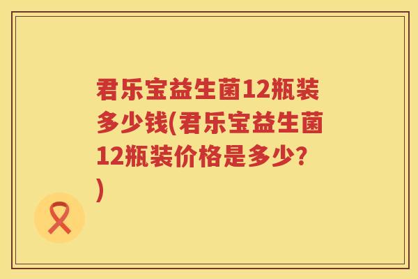君乐宝益生菌12瓶装多少钱(君乐宝益生菌12瓶装价格是多少？)
