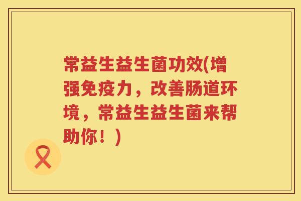 常益生益生菌功效(增强免疫力，改善肠道环境，常益生益生菌来帮助你！)