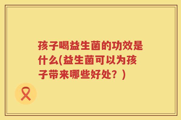 孩子喝益生菌的功效是什么(益生菌可以为孩子带来哪些好处？)