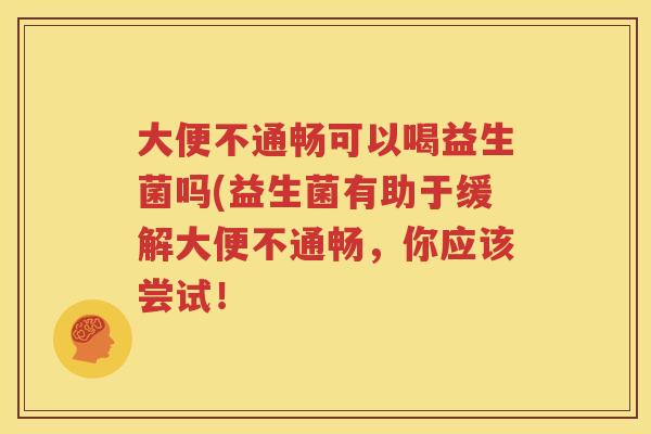 大便不通畅可以喝益生菌吗(益生菌有助于缓解大便不通畅，你应该尝试！