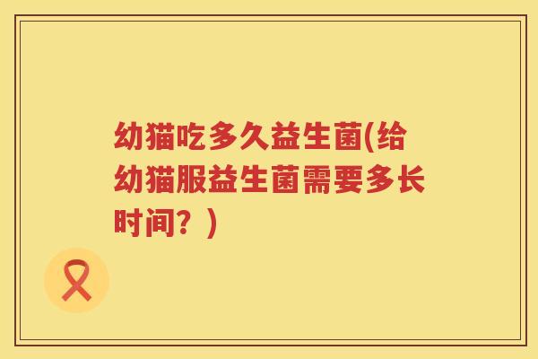 幼猫吃多久益生菌(给幼猫服益生菌需要多长时间？)