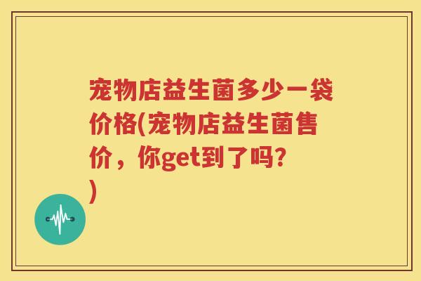 宠物店益生菌多少一袋价格(宠物店益生菌售价，你get到了吗？)