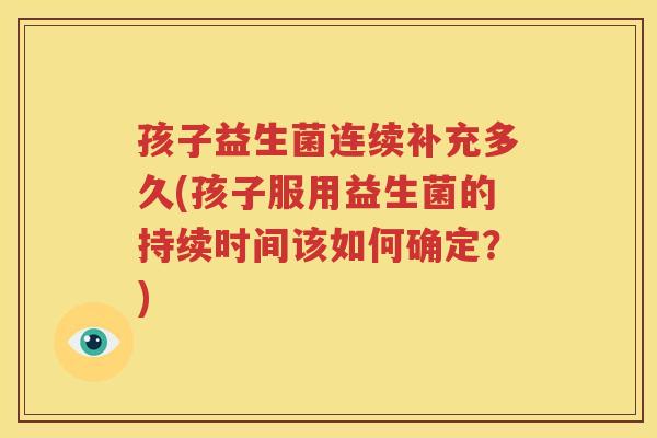 孩子益生菌连续补充多久(孩子服用益生菌的持续时间该如何确定？)