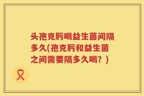 头孢克肟喝益生菌间隔多久(孢克肟和益生菌之间需要隔多久喝？)