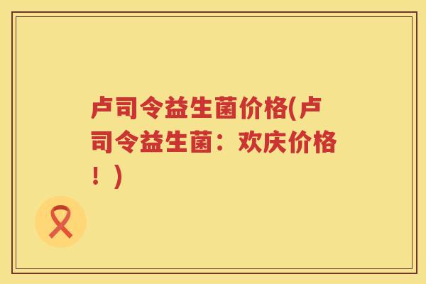 卢司令益生菌价格(卢司令益生菌：欢庆价格！)