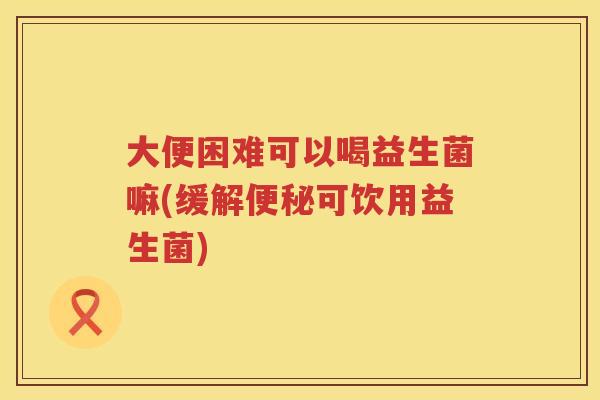 大便困难可以喝益生菌嘛(缓解便秘可饮用益生菌)