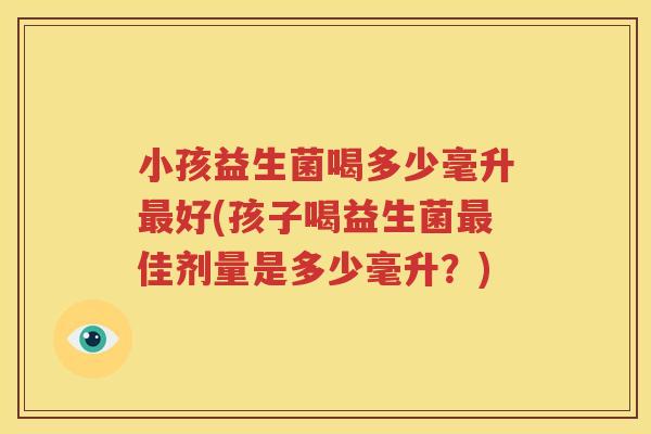 小孩益生菌喝多少毫升最好(孩子喝益生菌最佳剂量是多少毫升？)