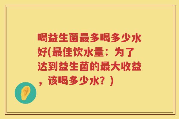 喝益生菌最多喝多少水好(最佳饮水量：为了达到益生菌的最大收益，该喝多少水？)