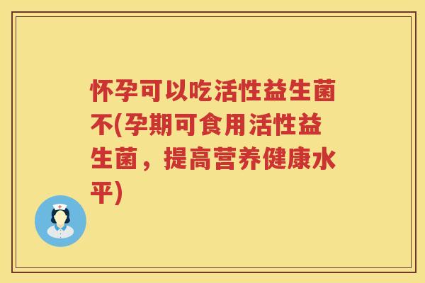 怀孕可以吃活性益生菌不(孕期可食用活性益生菌，提高营养健康水平)