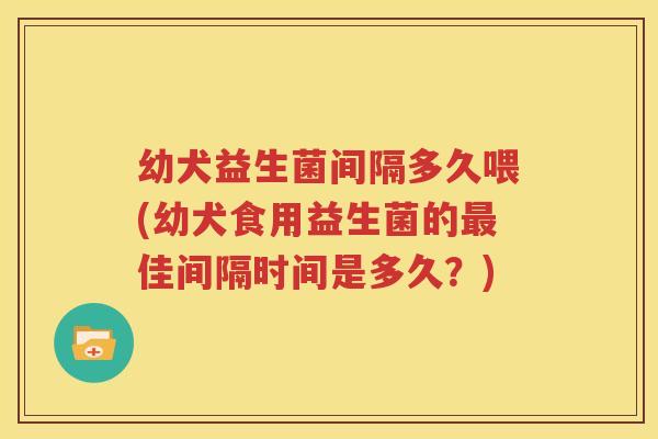 幼犬益生菌间隔多久喂(幼犬食用益生菌的最佳间隔时间是多久？)