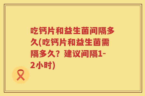 吃钙片和益生菌间隔多久(吃钙片和益生菌需隔多久？建议间隔1-2小时)