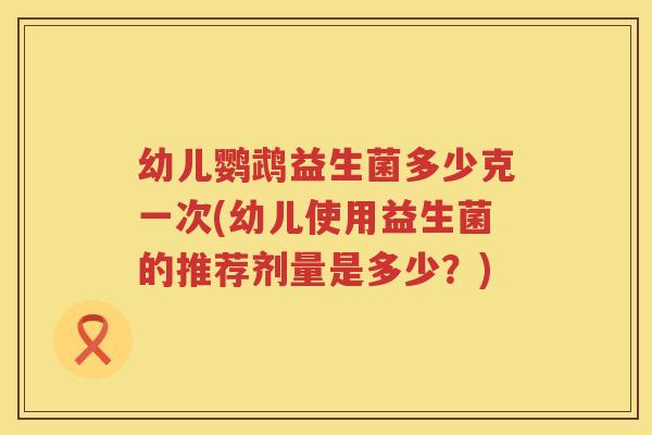 幼儿鹦鹉益生菌多少克一次(幼儿使用益生菌的推荐剂量是多少？)