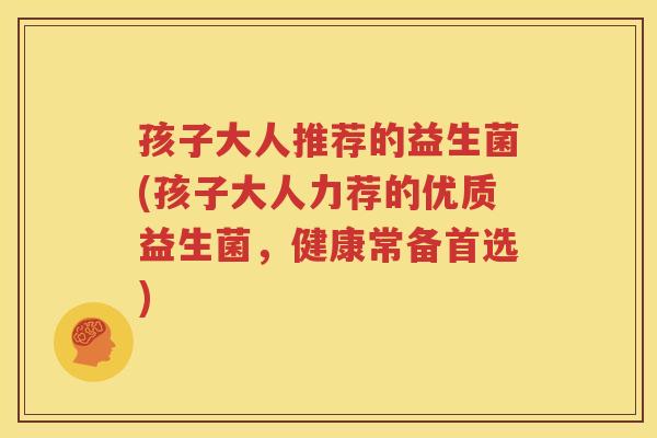 孩子大人推荐的益生菌(孩子大人力荐的优质益生菌，健康常备首选)