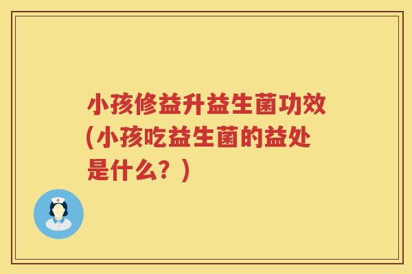 小孩修益升益生菌功效(小孩吃益生菌的益处是什么？)