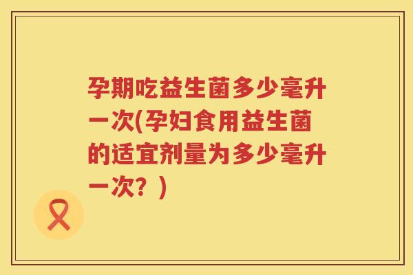 孕期吃益生菌多少毫升一次(孕妇食用益生菌的适宜剂量为多少毫升一次？)