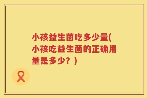 小孩益生菌吃多少量(小孩吃益生菌的正确用量是多少？)