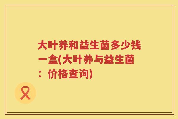 大叶养和益生菌多少钱一盒(大叶养与益生菌：价格查询)
