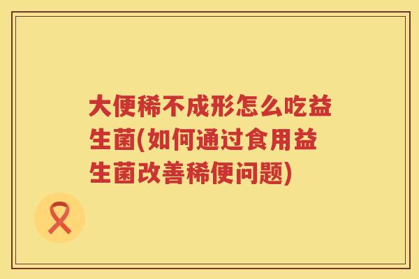 大便稀不成形怎么吃益生菌(如何通过食用益生菌改善稀便问题)