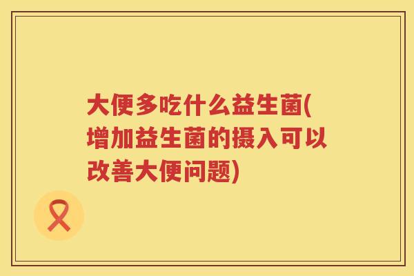 大便多吃什么益生菌(增加益生菌的摄入可以改善大便问题)