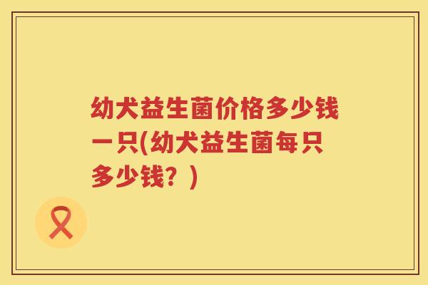 幼犬益生菌价格多少钱一只(幼犬益生菌每只多少钱？)