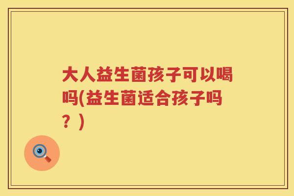 大人益生菌孩子可以喝吗(益生菌适合孩子吗？)