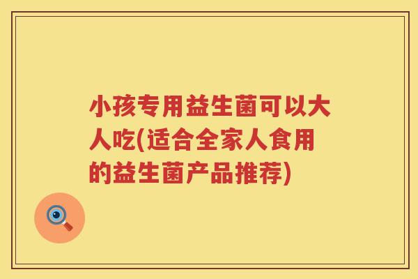 小孩专用益生菌可以大人吃(适合全家人食用的益生菌产品推荐)