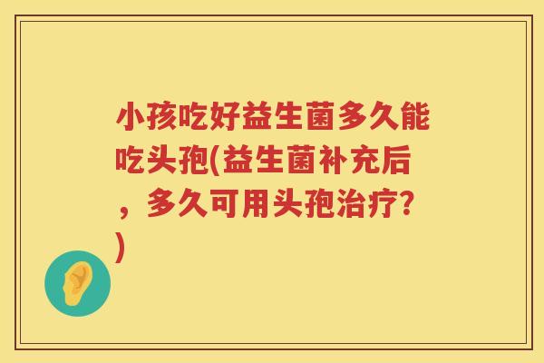 小孩吃好益生菌多久能吃头孢(益生菌补充后，多久可用头孢治疗？)