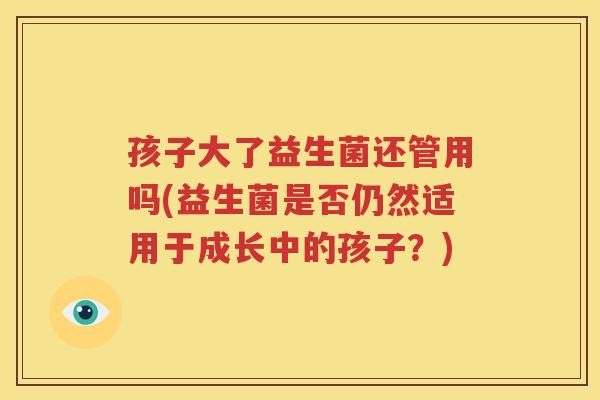 孩子大了益生菌还管用吗(益生菌是否仍然适用于成长中的孩子？)