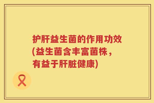护肝益生菌的作用功效(益生菌含丰富菌株，有益于肝脏健康)
