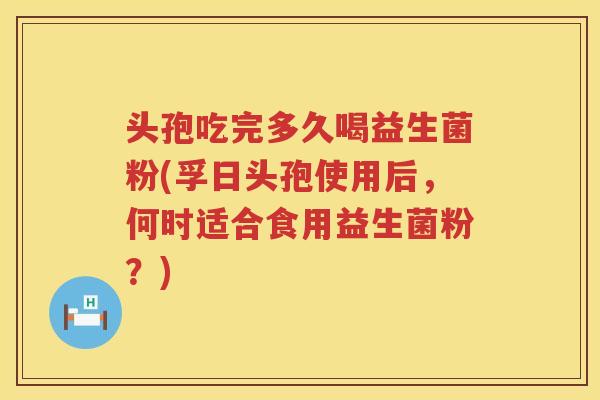 头孢吃完多久喝益生菌粉(孚日头孢使用后，何时适合食用益生菌粉？)