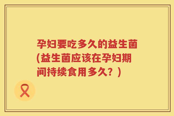 孕妇要吃多久的益生菌(益生菌应该在孕妇期间持续食用多久？)