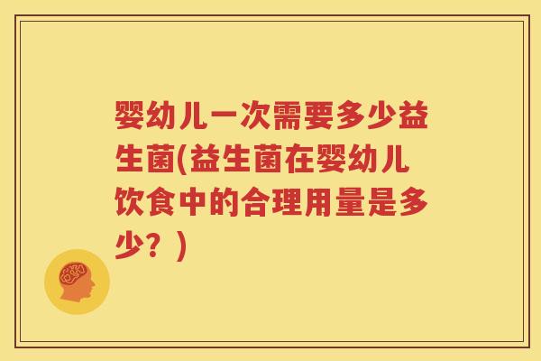 婴幼儿一次需要多少益生菌(益生菌在婴幼儿饮食中的合理用量是多少？)