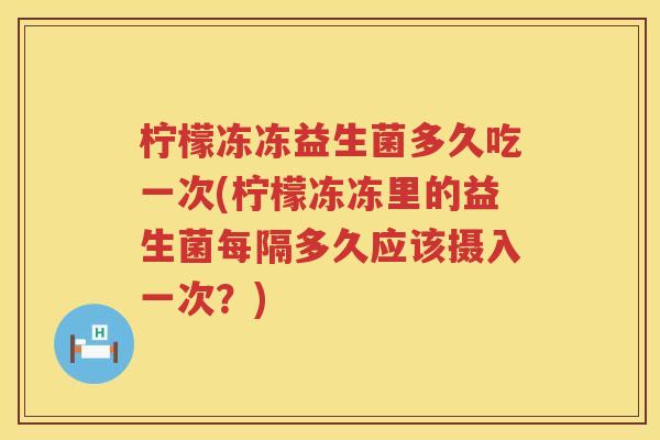 柠檬冻冻益生菌多久吃一次(柠檬冻冻里的益生菌每隔多久应该摄入一次？)