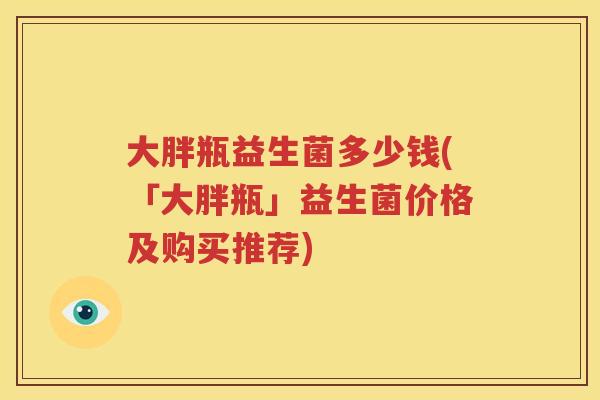大胖瓶益生菌多少钱(「大胖瓶」益生菌价格及购买推荐)