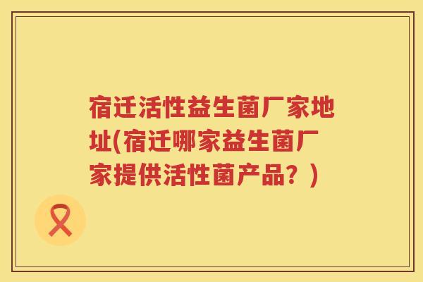 宿迁活性益生菌厂家地址(宿迁哪家益生菌厂家提供活性菌产品？)