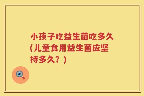 小孩子吃益生菌吃多久(儿童食用益生菌应坚持多久？)