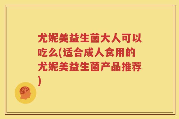 尤妮美益生菌大人可以吃么(适合成人食用的尤妮美益生菌产品推荐)