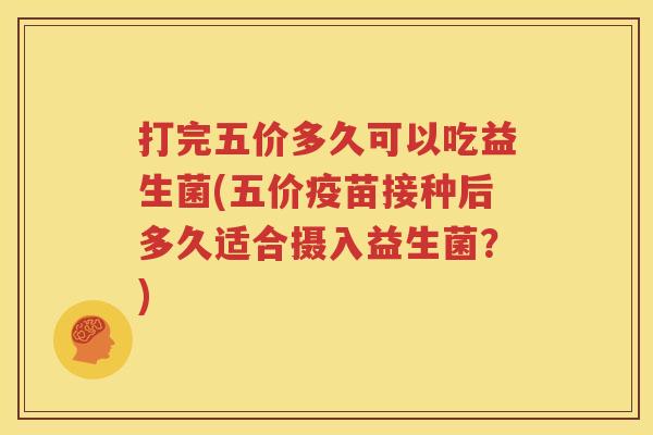 打完五价多久可以吃益生菌(五价疫苗接种后多久适合摄入益生菌？)