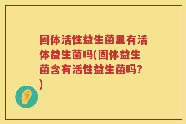固体活性益生菌里有活体益生菌吗(固体益生菌含有活性益生菌吗？)