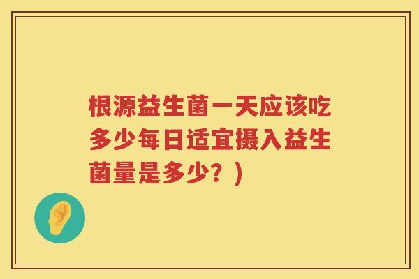 根源益生菌一天应该吃多少每日适宜摄入益生菌量是多少？)