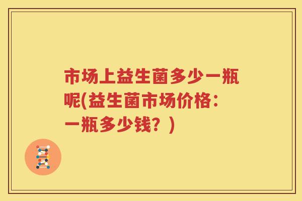 市场上益生菌多少一瓶呢(益生菌市场价格：一瓶多少钱？)