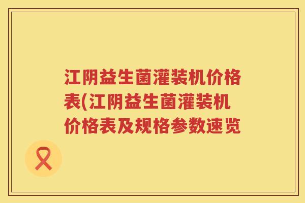 江阴益生菌灌装机价格表(江阴益生菌灌装机价格表及规格参数速览